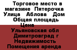 Торговое место в магазине “Пятерочка“ › Улица ­ Аблова › Дом ­ 111 › Общая площадь ­ 7 › Цена ­ 6 300 - Ульяновская обл., Димитровград г. Недвижимость » Помещения аренда   